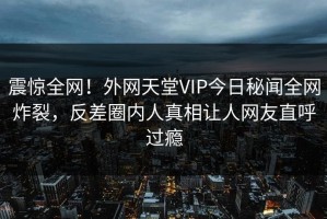 震惊全网！外网天堂VIP今日秘闻全网炸裂，反差圈内人真相让人网友直呼过瘾