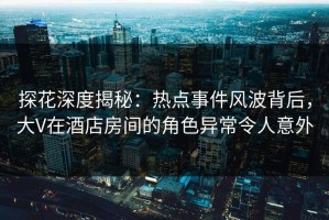 探花深度揭秘：热点事件风波背后，大V在酒店房间的角色异常令人意外