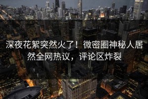 深夜花絮突然火了！微密圈神秘人居然全网热议，评论区炸裂