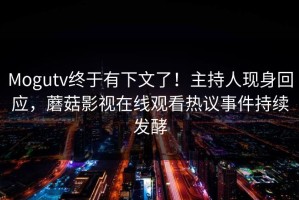 Mogutv终于有下文了！主持人现身回应，蘑菇影视在线观看热议事件持续发酵