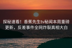 探秘速看！香蕉先生tv秘闻本周重磅更新，反差事件全网炸裂真相大白