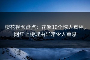 樱花视频盘点：花絮10个惊人真相，网红上榜理由异常令人窒息