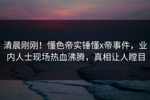 清晨刚刚！懂色帝实锤懂x帝事件，业内人士现场热血沸腾，真相让人瞠目