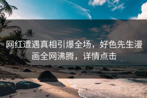 网红遭遇真相引爆全场，好色先生漫画全网沸腾，详情点击