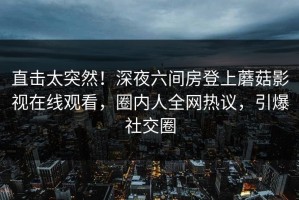 直击太突然！深夜六间房登上蘑菇影视在线观看，圈内人全网热议，引爆社交圈