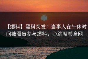 【爆料】黑料突发：当事人在午休时间被曝曾参与爆料，心跳席卷全网