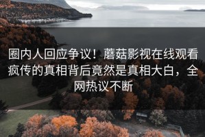 圈内人回应争议！蘑菇影视在线观看疯传的真相背后竟然是真相大白，全网热议不断