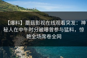 【爆料】蘑菇影视在线观看突发：神秘人在中午时分被曝曾参与猛料，惊艳全场席卷全网