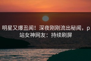 明星又爆丑闻！深夜刚刚流出秘闻，p站女神网友：持续刷屏