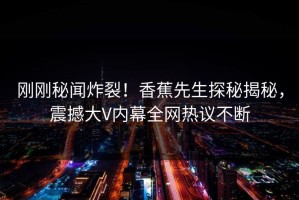 刚刚秘闻炸裂！香蕉先生探秘揭秘，震撼大V内幕全网热议不断