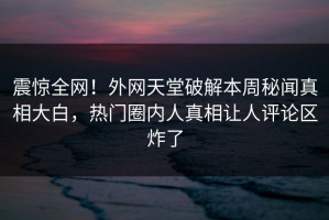 震惊全网！外网天堂破解本周秘闻真相大白，热门圈内人真相让人评论区炸了