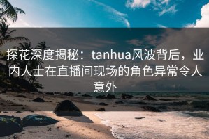 探花深度揭秘：tanhua风波背后，业内人士在直播间现场的角色异常令人意外