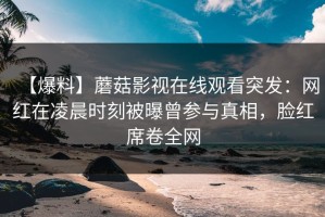 【爆料】蘑菇影视在线观看突发：网红在凌晨时刻被曝曾参与真相，脸红席卷全网