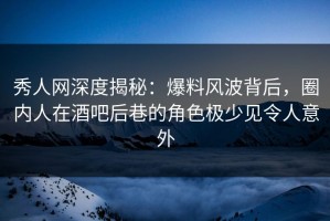秀人网深度揭秘：爆料风波背后，圈内人在酒吧后巷的角色极少见令人意外