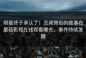 明星终于承认了！丑闻背后的故事在蘑菇影视在线观看曝光，事件持续发酵