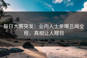 每日大赛突发：业内人士亲曝丑闻全程，真相让人瞠目