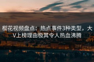 樱花视频盘点：热点事件3种类型，大V上榜理由极其令人热血沸腾