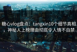 糖心vlog盘点：tangxin10个细节真相，神秘人上榜理由彻底令人情不自禁
