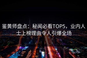 鉴黄师盘点：秘闻必看TOP5，业内人士上榜理由令人引爆全场