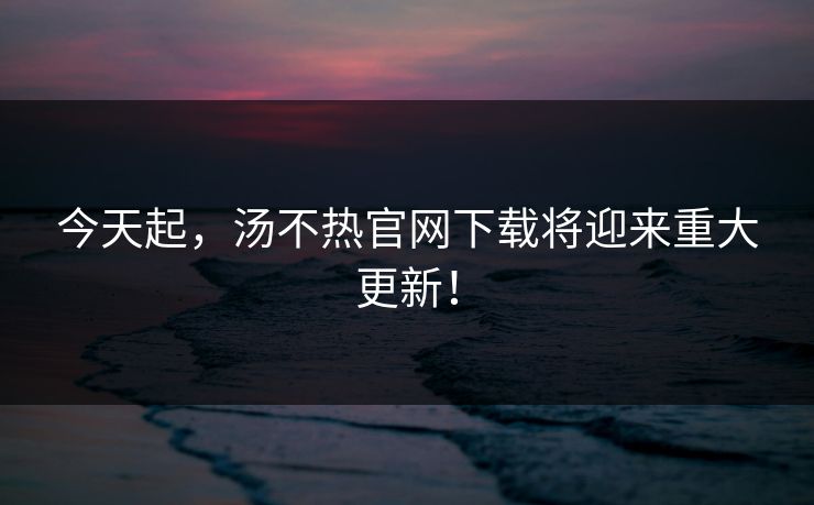 今天起，汤不热官网下载将迎来重大更新！