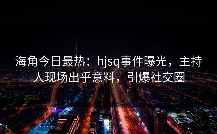 海角今日最热：hjsq事件曝光，主持人现场出乎意料，引爆社交圈