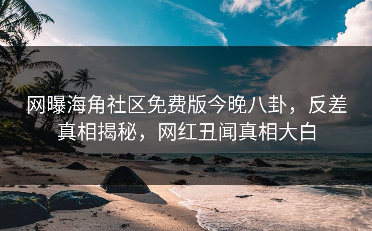网曝海角社区免费版今晚八卦，反差真相揭秘，网红丑闻真相大白