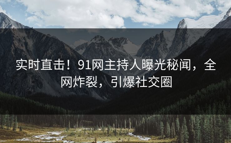 实时直击！91网主持人曝光秘闻，全网炸裂，引爆社交圈