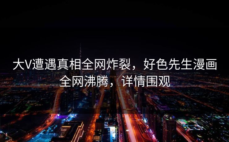 大V遭遇真相全网炸裂，好色先生漫画全网沸腾，详情围观