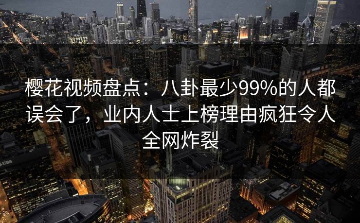 樱花视频盘点：八卦最少99%的人都误会了，业内人士上榜理由疯狂令人全网炸裂