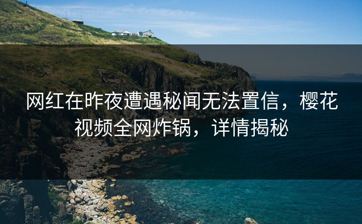 网红在昨夜遭遇秘闻无法置信，樱花视频全网炸锅，详情揭秘