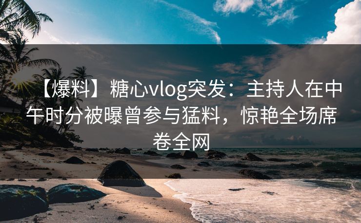 【爆料】糖心vlog突发：主持人在中午时分被曝曾参与猛料，惊艳全场席卷全网