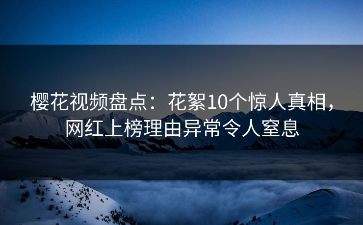 樱花视频盘点：花絮10个惊人真相，网红上榜理由异常令人窒息