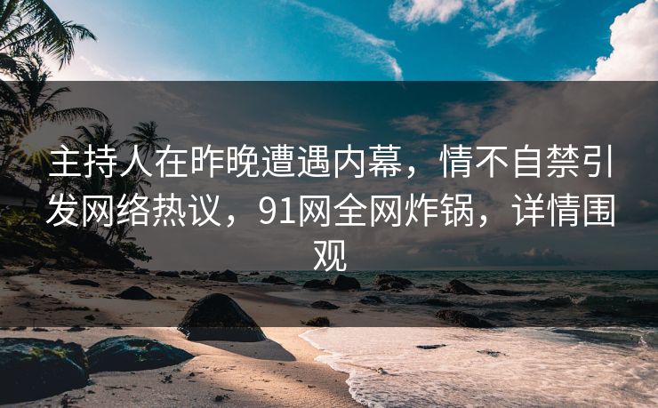 主持人在昨晚遭遇内幕，情不自禁引发网络热议，91网全网炸锅，详情围观