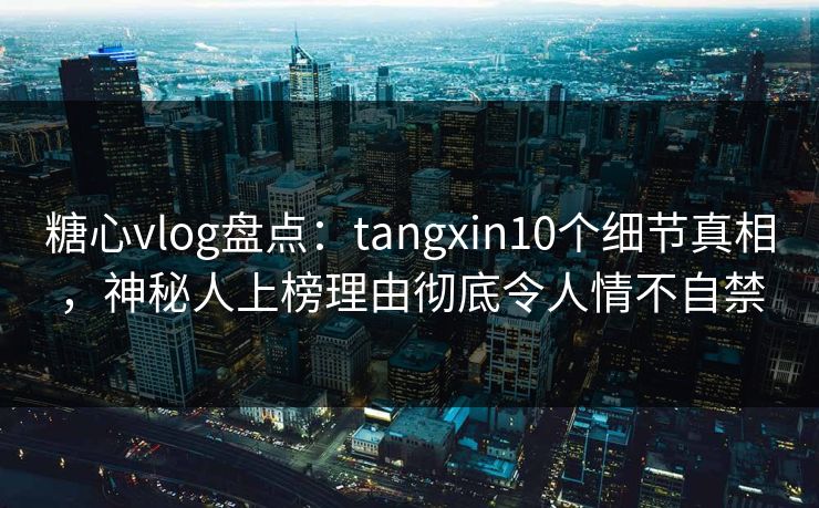 糖心vlog盘点：tangxin10个细节真相，神秘人上榜理由彻底令人情不自禁