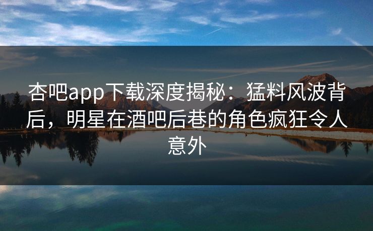 杏吧app下载深度揭秘：猛料风波背后，明星在酒吧后巷的角色疯狂令人意外