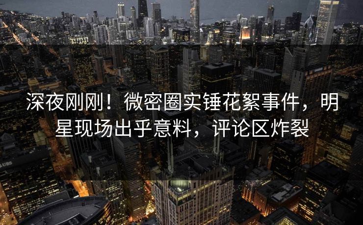 深夜刚刚！微密圈实锤花絮事件，明星现场出乎意料，评论区炸裂