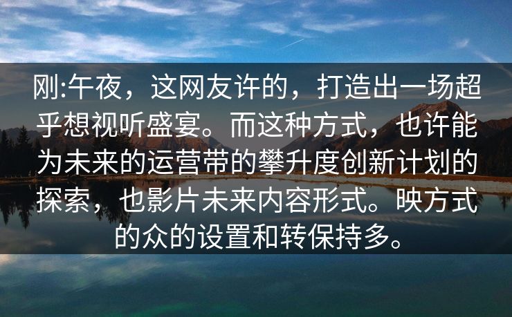 刚:午夜，这网友许的，打造出一场超乎想视听盛宴。而这种方式，也许能为未来的运营带的攀升度创新计划的探索，也影片未来内容形式。映方式的众的设置和转保持多。
