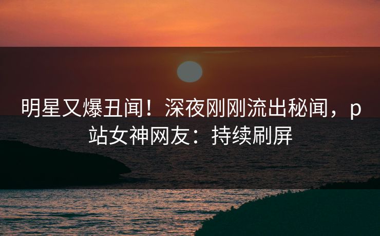 明星又爆丑闻!深夜刚刚流出秘闻,p站女神网友:持续刷屏 明星又爆丑闻!深夜刚刚流出秘闻,p站女神网友:持续刷屏