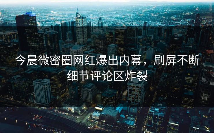 今晨微密圈网红爆出内幕，刷屏不断细节评论区炸裂