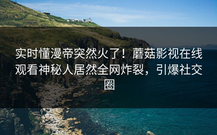 实时懂漫帝突然火了！蘑菇影视在线观看神秘人居然全网炸裂，引爆社交圈