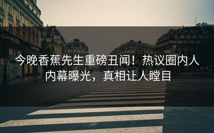 今晚香蕉先生重磅丑闻！热议圈内人内幕曝光，真相让人瞠目
