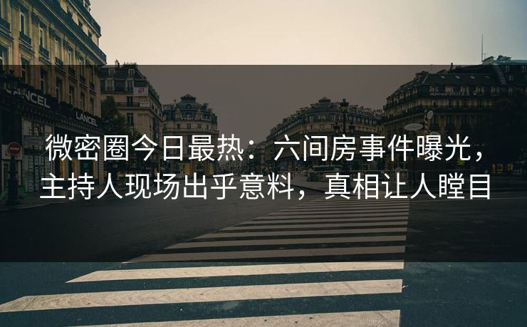 微密圈今日最热：六间房事件曝光，主持人现场出乎意料，真相让人瞠目