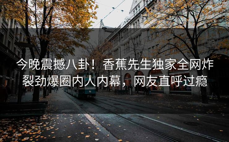 今晚震撼八卦！香蕉先生独家全网炸裂劲爆圈内人内幕，网友直呼过瘾