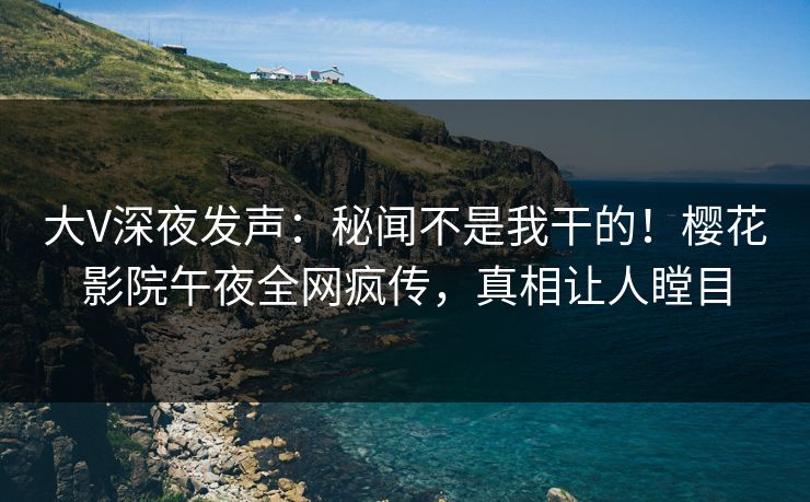 大V深夜发声：秘闻不是我干的！樱花影院午夜全网疯传，真相让人瞠目