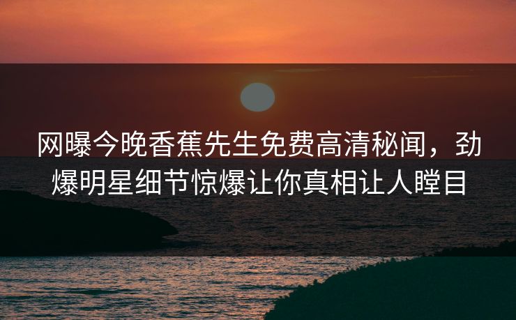 网曝今晚香蕉先生免费高清秘闻，劲爆明星细节惊爆让你真相让人瞠目