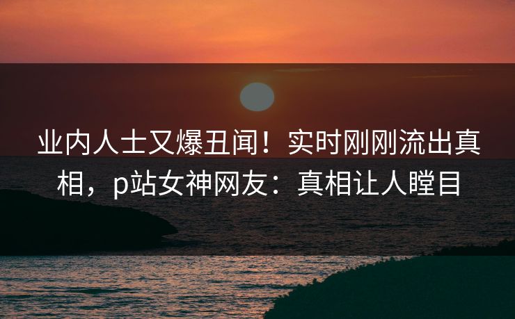 业内人士又爆丑闻！实时刚刚流出真相，p站女神网友：真相让人瞠目