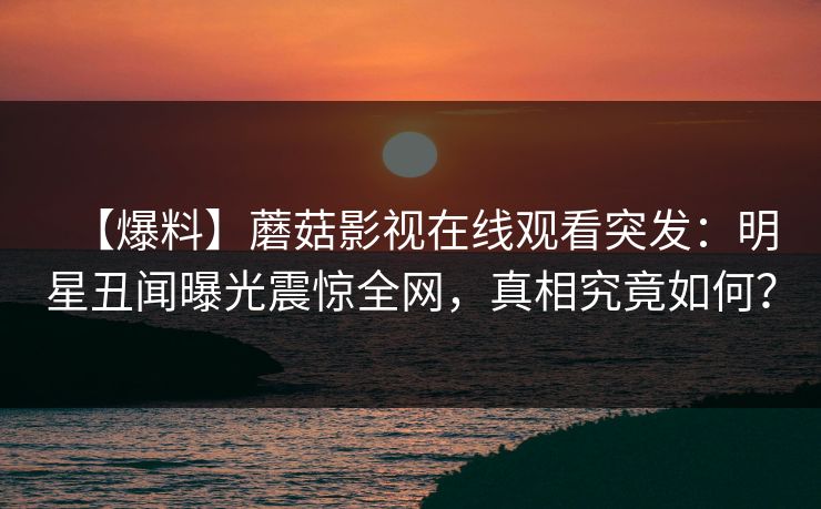 【爆料】蘑菇影视在线观看突发：明星丑闻曝光震惊全网，真相究竟如何？