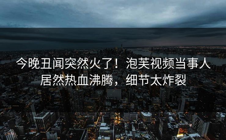 今晚丑闻突然火了！泡芙视频当事人居然热血沸腾，细节太炸裂