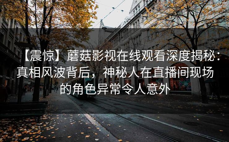 【震惊】蘑菇影视在线观看深度揭秘：真相风波背后，神秘人在直播间现场的角色异常令人意外