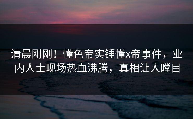清晨刚刚！懂色帝实锤懂x帝事件，业内人士现场热血沸腾，真相让人瞠目